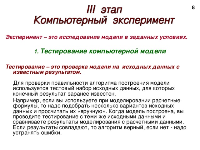 2 Эксперимент – это исследование модели в заданных условиях.  1. Тестирование компьютерной модели  Тестирование – это проверка модели на исходных данных с известным результатом.  Для проверки правильности алгоритма построения модели используется тестовый набор исходных данных, для которых конечный результат заранее известен.  Например, если вы используете при моделировании расчетные формулы, то надо подобрать несколько вариантов исходных данных и просчитать их «вручную». Когда модель построена, вы проводите тестирование с теми же исходными данными и сравниваете результаты моделирования с расчетными данными. Если результаты совпадают, то алгоритм верный, если нет - надо устранять ошибки. 