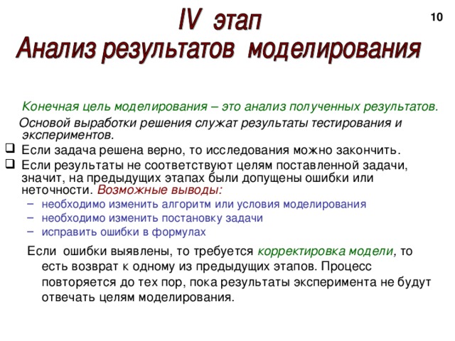 2  Конечная цель моделирования – это анализ полученных результатов.  Основой выработки решения служат результаты тестирования и экспериментов. Если задача решена верно, то исследования можно закончить. Если результаты не соответствуют целям поставленной задачи, значит, на предыдущих этапах были допущены ошибки или неточности. Возможные выводы: необходимо изменить алгоритм или условия моделирования необходимо изменить постановку задачи исправить ошибки в формулах необходимо изменить алгоритм или условия моделирования необходимо изменить постановку задачи исправить ошибки в формулах Если ошибки выявлены, то требуется корректировка модели , то есть возврат к одному из предыдущих этапов. Процесс повторяется до тех пор, пока результаты эксперимента не будут отвечать целям моделирования. Если ошибки выявлены, то требуется корректировка модели , то есть возврат к одному из предыдущих этапов. Процесс повторяется до тех пор, пока результаты эксперимента не будут отвечать целям моделирования. 