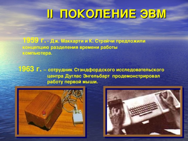 II ПОКОЛЕНИЕ ЭВМ 1959 г. - Дж. Маккарти и К. Стрейчи предложили  концепцию разделения времени работы   компьютера. 1963 г. –  сотрудник Стэндфордского исследовательского центра Дуглас Энгельбарт продемонстрировал работу первой мыши.  