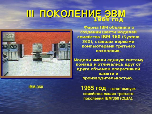 III ПОКОЛЕНИЕ ЭВМ 1964 год   Фирма IBM объявила о создании шести моделей семейства IBM 360 (System 360), ставших первыми компьютерами третьего поколения.   Модели имели единую систему команд и отличались друг от друга объемом оперативной памяти и производительностью . 1965 год –  начат выпуск семейства машин третьего поколения IBM/360 (США). IBM-360  