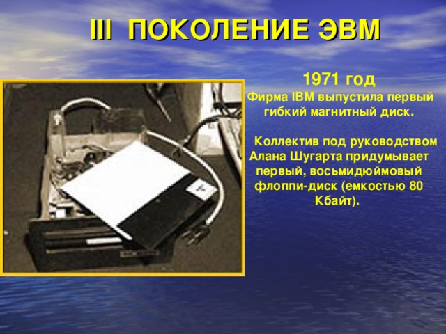 III ПОКОЛЕНИЕ ЭВМ 1971 год  Фирма IBM выпустила первый гибкий магнитный диск.   Коллектив под руководством Алана Шугарта придумывает первый, восьмидюймовый флоппи-диск (емкостью 80 Кбайт). 