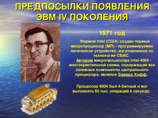 ПРЕДПОСЫЛКИ ПОЯВЛЕНИЯ ЭВМ IV ПОКОЛЕНИЯ 1971 год  Фирмой Intel (США) создан первый микропроцессор (МП) - программируемое логическое устройство, изготовленное по технологии СБИС.   Автором микропроцессора Intel-4004 - многокристальной схемы, содержащей все основные компоненты центрального процессора, являлся Эдвард Хофф .    Процессор 4004 был 4-битный и мог выполнять 60 тыс. операций в секунду. 