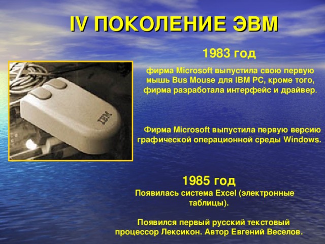 IV ПОКОЛЕНИЕ ЭВМ 1983 год  фирма Microsoft выпустила свою первую мышь Bus Mouse для IBM PC, кроме того, фирма разработала интерфейс и драйвер .  Фирма Microsoft выпустила первую версию графической операционной среды Windows. 1985 год   Появилась система Excel (электронные таблицы).   Появился первый русский текстовый процессор Лексикон. Автор Евгений Веселов. 