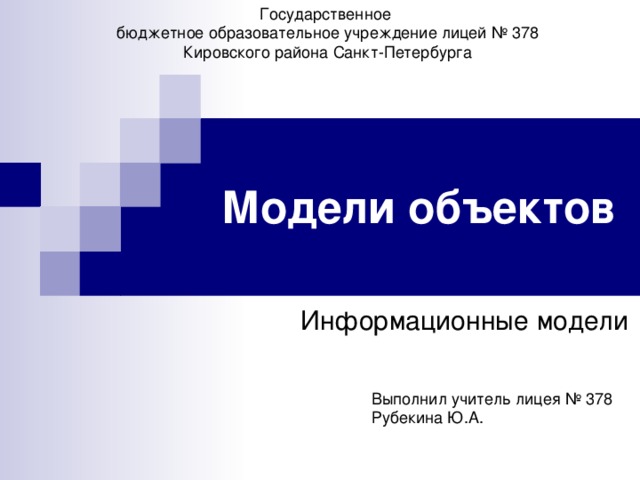 Государственное бюджетное образовательное учреждение лицей № 378 Кировского района Санкт-Петербурга Модели объектов Информационные модели Выполнил учитель лицея № 378 Рубекина Ю.А. 