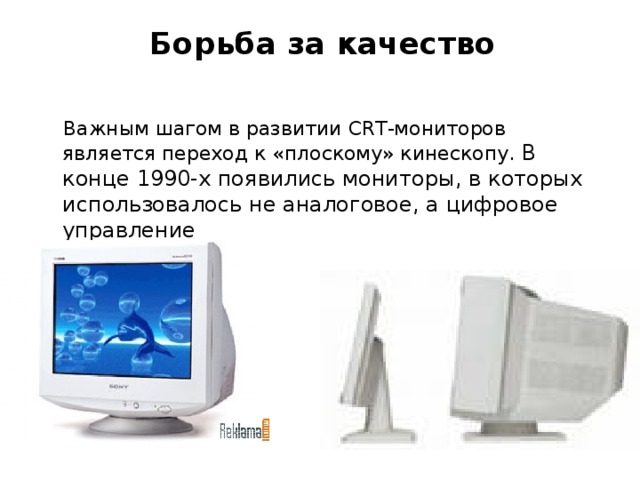 Борьба за качество    Важным шагом в развитии CRT-мониторов является переход к «плоскому» кинескопу. В конце 1990-х появились мониторы, в которых использовалось не аналоговое, а цифровое управление  