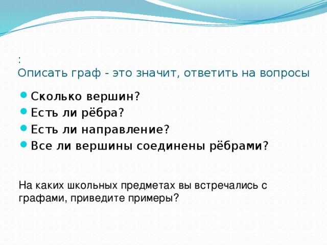 :  Описать граф - это значит, ответить на вопросы Сколько вершин? Есть ли рёбра? Есть ли направление? Все ли вершины соединены рёбрами? На каких школьных предметах вы встречались с графами, приведите примеры? 
