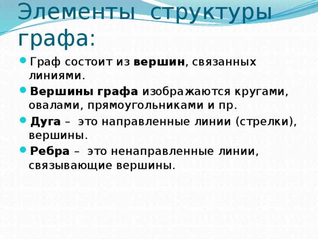 Элементы структуры графа: Граф состоит из вершин , связанных линиями. Вершины графа изображаются кругами, овалами, прямоугольниками и пр. Дуга – это направленные линии (стрелки), вершины. Ребра – это ненаправленные линии, связывающие вершины. 