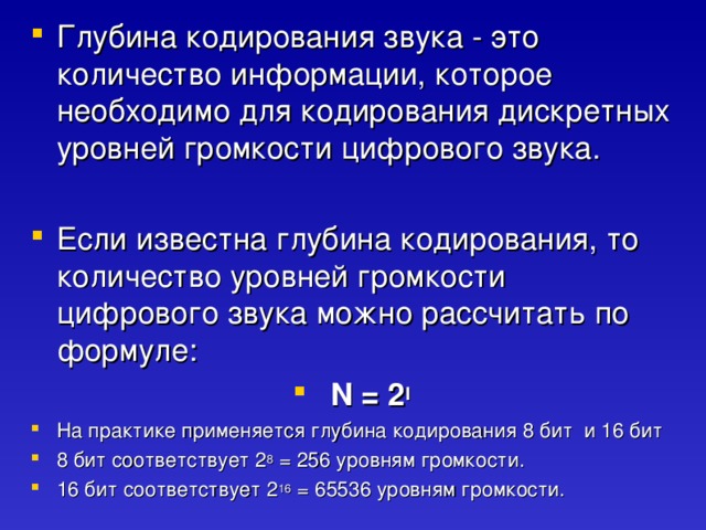 Глубина кодирования звука - это количество информации, которое необходимо для кодирования дискретных уровней громкости цифрового звука.  Если известна глубина кодирования, то количество уровней громкости цифрового звука можно рассчитать по формуле:  N = 2 I На практике применяется глубина кодирования 8 бит и 16 бит 8 бит соответствует 2 8 = 256 уровням громкости. 16 бит соответствует 2 16 = 65536 уровням громкости. 