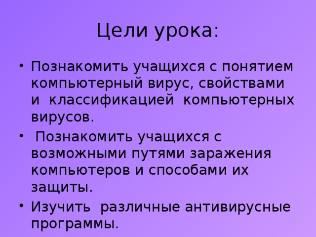Цели урока: Познакомить учащихся с понятием компьютерный вирус, свойствами и классификацией компьютерных вирусов.  Познакомить учащихся с возможными путями заражения компьютеров и способами их защиты. Изучить различные антивирусные программы. 