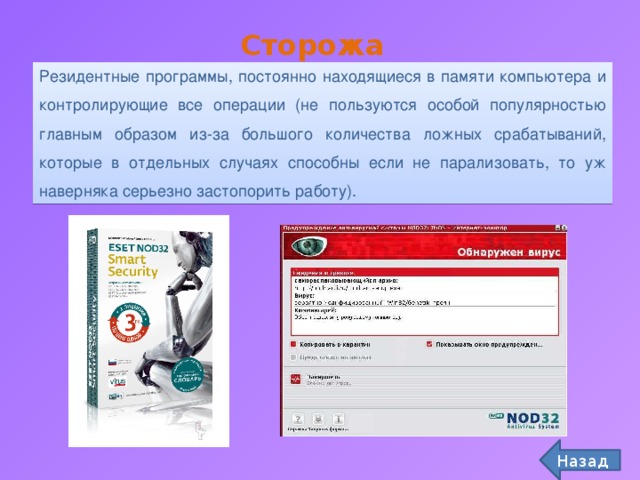 Сторожа Резидентные программы, постоянно находящиеся в памяти компьютера и контролирующие все операции (не пользуются особой популярностью главным образом из-за большого количества ложных срабатываний, которые в отдельных случаях способны если не парализовать, то уж наверняка серьезно застопорить работу). Назад 