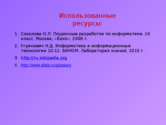 Использованные ресурсы: Соколова О.Л. Поурочные разработки по информатике. 10 класс. Москва, «Вако», 2008 г. Угринович Н.Д. Информатика и информационные технологии 10-11. БИНОМ. Лаборатория знаний, 2010 г. http:// ru.wikipedia.org http://www.dials.ru/glossary  