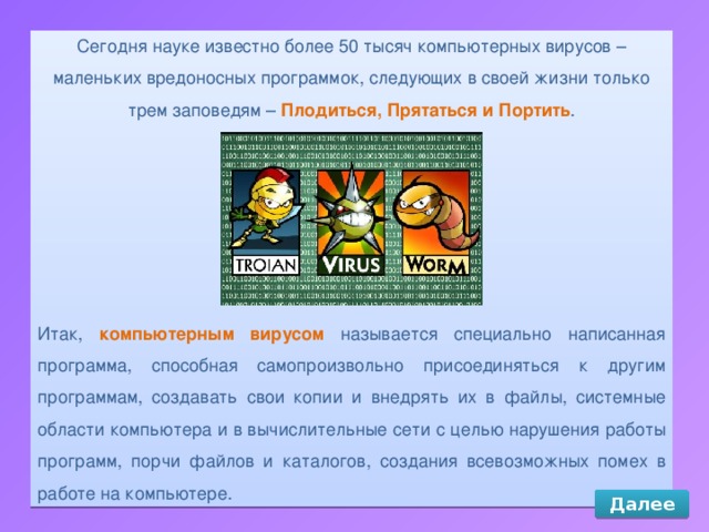 Сегодня науке известно более 50 тысяч компьютерных вирусов – маленьких вредоносных программок, следующих в своей жизни только трем заповедям – Плодиться, Прятаться и Портить . Итак, компьютерным вирусом называется специально написанная программа, способная самопроизвольно присоединяться к другим программам, создавать свои копии и внедрять их в файлы, системные области компьютера и в вычислительные сети с целью нарушения работы программ, порчи файлов и каталогов, создания всевозможных помех в работе на компьютере. Далее 