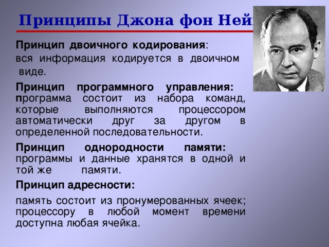 Принципы  Джона фон Неймана Принцип двоичного кодирования : вся информация кодируется в двоичном  виде. Принцип программного управления:  п рограмма состоит из набора команд,  которые выполняются процессором  автоматически друг за другом в  определенной последовательности. Принцип однородности памяти:  программы и данные хранятся в одной и той же  памяти. Принцип адресности: память состоит из пронумерованных ячеек; процессору в любой момент времени доступна любая ячейка. 