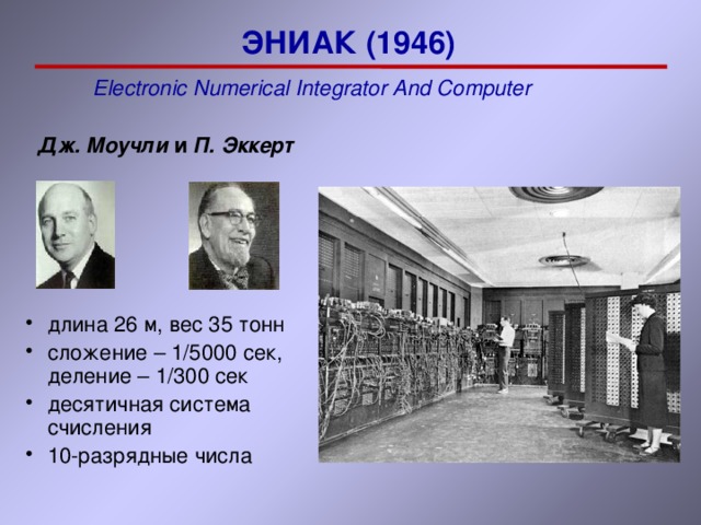 ЭНИАК (1946) E lectronic N umerical I ntegrator A nd C omputer   Дж. Моучли и П. Эккерт длина 26 м, вес 3 5 тонн сложение – 1/5000 сек, деление – 1 /300 сек десятичная система счисления 10-разрядные числа длина 26 м, вес 3 5 тонн сложение – 1/5000 сек, деление – 1 /300 сек десятичная система счисления 10-разрядные числа 