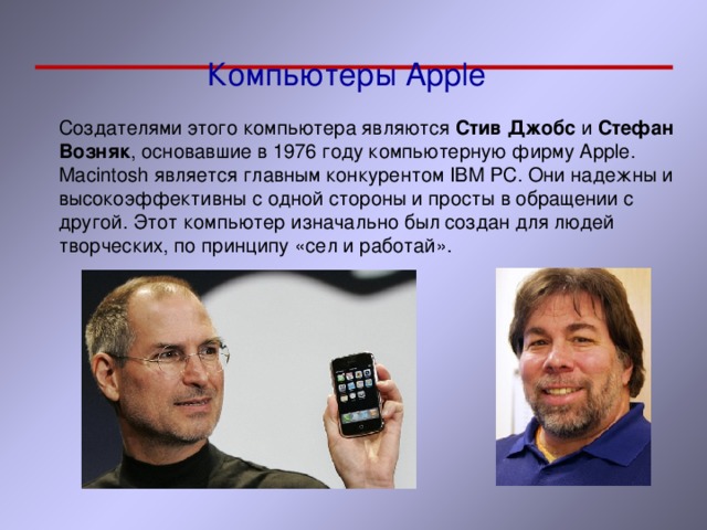 Компьютеры Apple Создателями этого компьютера являются Стив Джобс и Стефан Возняк , основавшие в 1976 году компьютерную фирму Apple . Macintosh является главным конкурентом IBM PC . Они надежны и высокоэффективны с одной стороны и просты в обращении с другой. Этот компьютер изначально был создан для людей творческих, по принципу «сел и работай». 