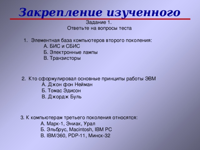 Закрепление изученного А. БИС и СБИС Б. Электронные лампы В. Транзисторы А. БИС и СБИС Б. Электронные лампы В. Транзисторы А. БИС и СБИС Б. Электронные лампы В. Транзисторы А. Джон фон Нейман Б. Томас Эдисон В. Джордж Буль А. Джон фон Нейман Б. Томас Эдисон В. Джордж Буль А. Джон фон Нейман Б. Томас Эдисон В. Джордж Буль 3. К компьютерам третьего поколения относятся: А. Марк-1, Эниак, Урал Б. Эльбрус, Macintosh, IBM PC В. IBM/360, PDP-11, Минск-32 А. Марк-1, Эниак, Урал Б. Эльбрус, Macintosh, IBM PC В. IBM/360, PDP-11, Минск-32 А. Марк-1, Эниак, Урал Б. Эльбрус, Macintosh, IBM PC В. IBM/360, PDP-11, Минск-32 