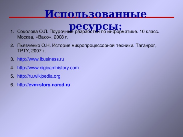 Использованные ресурсы: Соколова О.Л. Поурочные разработки по информатике. 10 класс. Москва, «Вако», 2008 г. Пьявченко О.Н. История микропроцессорной техники. Таганрог, ТРТУ, 2007 г. http://www.ibusiness.ru http :// www.digicamhistory.com http://ru.wikipedia.org http :// evm -story.narod.ru     
