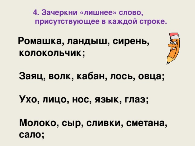 4. Зачеркни «лишнее» слово,  присутствующее в каждой строке.  4. Зачеркни «лишнее» слово,  присутствующее в каждой строке.  4. Зачеркни «лишнее» слово,  присутствующее в каждой строке.   Ромашка, ландыш, сирень,  колокольчик;   Заяц, волк, кабан, лось, овца;   Ухо, лицо, нос, язык, глаз;   Молоко, сыр, сливки, сметана,  сало; 