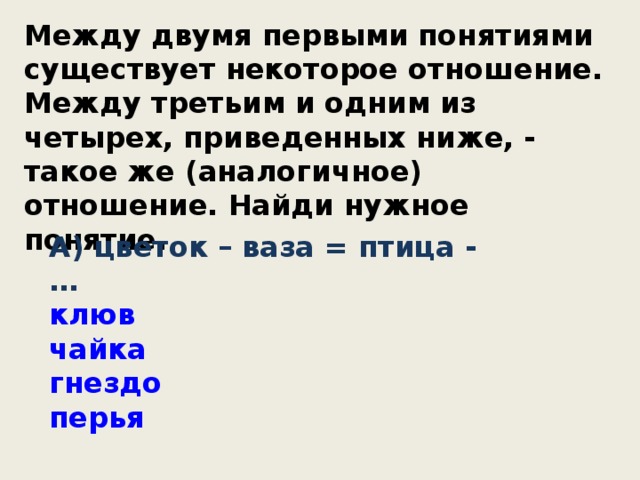 Между двумя первыми понятиями существует некоторое отношение. Между третьим и одним из четырех, приведенных ниже, - такое же (аналогичное) отношение. Найди нужное понятие. А) цветок – ваза = птица - … клюв чайка гнездо перья 