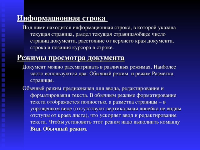 Информационная строка  Под ними находится информационная строка, в которой указана текущая страница, раздел текущая страница/общее число страниц документа, расстояние от верхнего края документа, строка и позиция курсора в строке. Режимы просмотра документа  Документ можно рассматривать в различных режимах. Наиболее часто используются два: Обычный режим и режим Разметка страницы.  Обычный режим предназначен для ввода, редактирования и форматирования текста. В обычным режиме форматирование текста отображается полностью, а разметка страницы – в упрощенном виде (отсутствуют вертикальная линейка не видны отступы от краев листа), что ускоряет ввод и редактирование текста. Чтобы установить этот режим надо выполнить команду Вид , Обычный режим. 