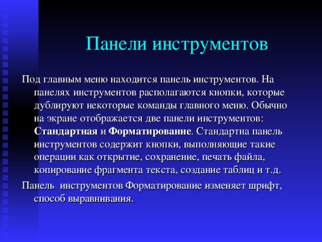 Под главным меню находится панель инструментов . На панелях инструментов располагаются кнопки , которые дублируют некоторые команды главного меню . Обычно на экране отображается две панели инструментов : Стандартная и Форматирование . Стандартна панель инструментов содержит кнопки , выполняющие такие операции как открытие , сохранение , печать файла , копирование фрагмента текста , создание таблиц и т . д . Панель инструментов Форматирование изменяет шрифт , способ выравнивания . 