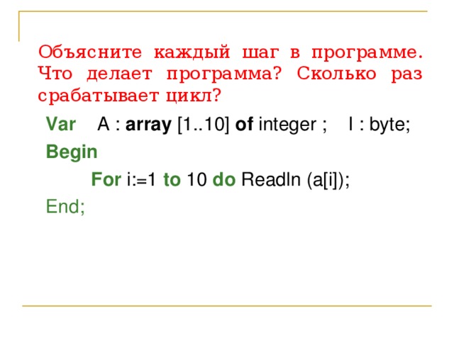 Объясните каждый шаг в программе. Что делает программа? Сколько раз срабатывает цикл? Var  A : array [1..10] of integer ; I : byte ; Begin     For i:=1 to 10 do Readln (a[i]); End; 