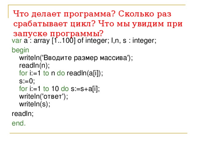 Что делает программа? Сколько раз срабатывает цикл?  Что мы увидим при запуске программы? var a : array [1..100] of integer; I,n, s : integer; begin   writeln('Вводите размер массива');  readln(n);  for i:=1 to n do readln(a[i]);  s:=0;  for i:=1 to 10 do s:=s+a[i];  writeln('ответ');  writeln(s); readln; end. 