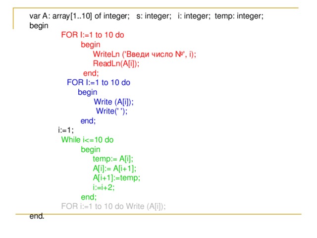 var A: array[1..10] of integer;  s: integer;  i: integer;  temp: integer;  begin   FOR I:=1 to 10 do    begin    WriteLn (' Введи  число №', i);    ReadLn(A[i]);    end;   FOR I:=1 to 10 do   begin   Write (A[i]);   Write(' ');  end;   i:=1;   While i