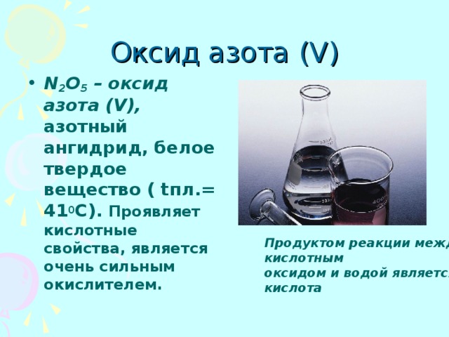 Оксид азота (V) N 2 O 5 – оксид азота (V), азотный ангидрид, белое твердое вещество ( tпл.= 41 0 С). Проявляет кислотные свойства, является очень сильным окислителем. Продуктом реакции между кислотным оксидом и водой является кислота 