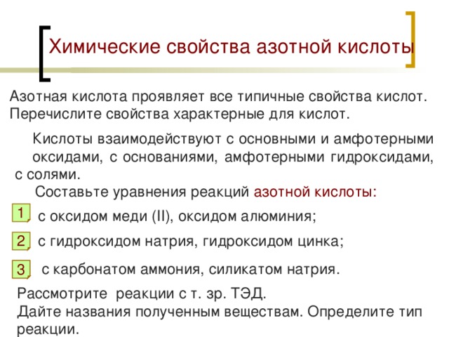 Химические свойства азотной кислоты Азотная кислота проявляет все типичные свойства кислот. Перечислите свойства характерные для кислот. Кислоты взаимодействуют с основными и амфотерными оксидами, с основаниями, амфотерными гидроксидами, с солями. Составьте уравнения реакций азотной кислоты: с оксидом меди ( II ), оксидом алюминия; 1 c гидроксидом натрия, гидроксидом цинка; 2 c карбонатом аммония, силикатом натрия. 3 3 Рассмотрите реакции с т. зр. ТЭД. Дайте названия полученным веществам. Определите тип реакции. 