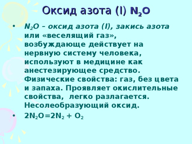 Оксид азота ( I)  N 2 O   N 2 O – оксид азота (I), закись азота или «веселящий газ», возбуждающе действует на нервную систему человека, используют в медицине как анестезирующее средство. Физические свойства: газ, без цвета и запаха. Проявляет окислительные свойства, легко разлагается. Несолеобразующий оксид. 2N 2 O= 2N 2  + O 2 