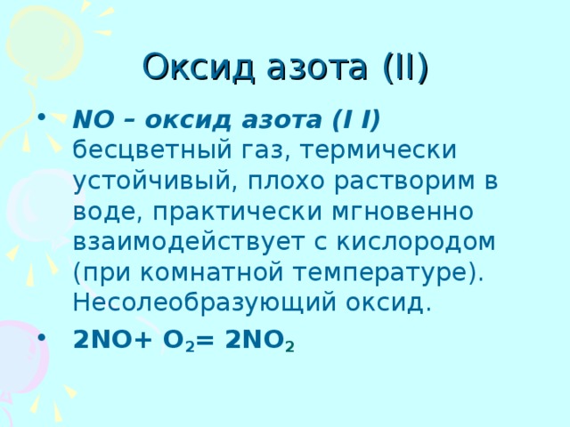 Оксид азота (II) NO – оксид азота (I I) бесцветный газ, термически устойчивый, плохо растворим в воде, практически мгновенно взаимодействует с кислородом (при комнатной температуре). Несолеобразующий оксид. 2 NO+ O 2 =  2NO 2 