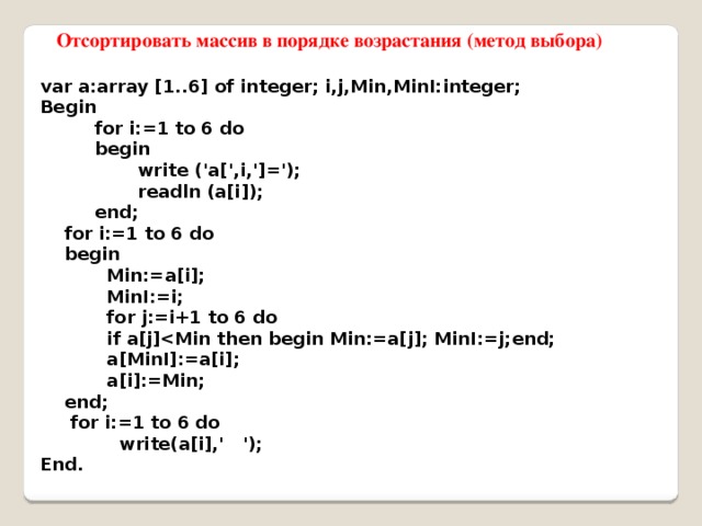  Отсортировать массив в порядке возрастания (метод выбора) var a:array [1..6] of integer; i,j,Min,MinI:integer; Begin  for i:=1 to 6 do  begin  write ('a[',i,']=');  readln (a[i]);  end;  for i:=1 to 6 do  begin  Min:=a[i];  MinI:=i;  for j:=i+1 to 6 do  if a[j]  a[MinI]:=a[i];  a[i]:=Min;  end;  for i:=1 to 6 do  write(a[i],' '); End. 
