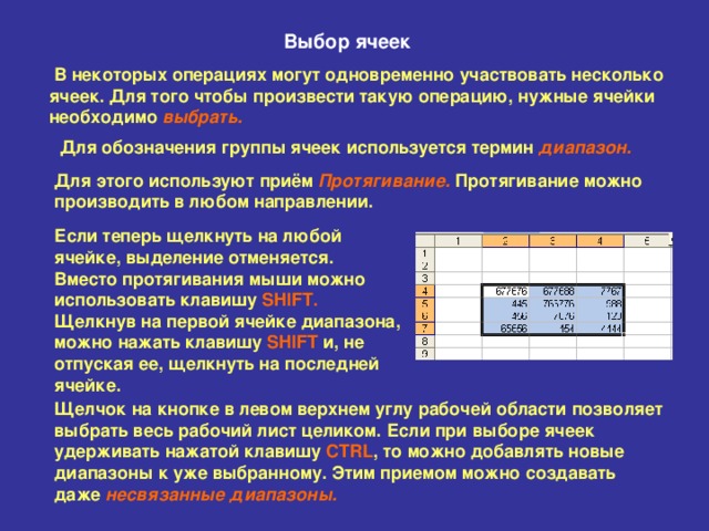 Выбор ячеек В некоторых операциях могут одновременно участвовать несколько  ячеек. Для того чтобы произвести такую операцию, нужные ячейки  необходимо выбрать.  Для обозначения группы ячеек используется термин диапазон.  Для этого используют приём Протягивание.  Протягивание можно  производить в любом направлении. Если теперь щелкнуть на любой  ячейке, выделение отменяется.  Вместо протягивания мыши можно  использовать клавишу SHIFT .   Щелкнув на первой ячейке диапазона,  можно нажать клавишу SHIFT и, не  отпуская ее, щелкнуть на последней  ячейке. Щелчок на кнопке в левом верхнем углу рабочей области позволяет  выбрать весь рабочий лист целиком. Если при выборе ячеек  удерживать нажатой клавишу CTRL , то можно добавлять новые  диапазоны к уже выбранному. Этим приемом можно создавать  даже несвязанные диапазоны.  