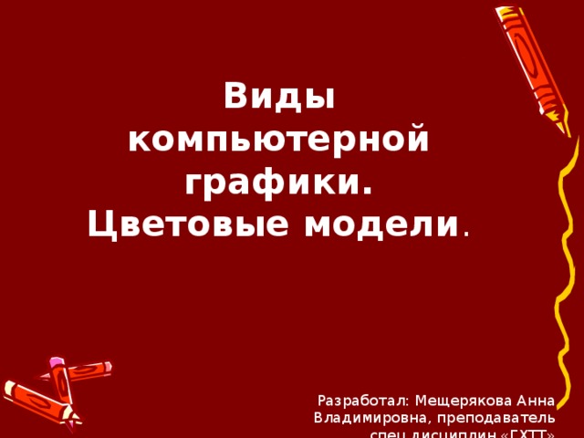 Виды компьютерной графики.  Цветовые модели . Разработал: Мещерякова Анна Владимировна, преподаватель спец.дисциплин «ГХТТ» 