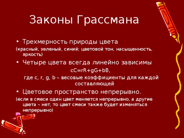 Законы Грассмана Трехмерность природы цвета (красный, зеленый, синий; цветовой тон, насыщенность, яркость) Четыре цвета всегда линейно зависимы сС= rR+gG+bB , где с, r , g , b – весовые коэффициенты для каждой составляющей Цветовое пространство непрерывно. (если в смеси один цвет меняется непрерывно, а другие цвета – нет, то цвет смеси также будет изменяться непрерывно) 