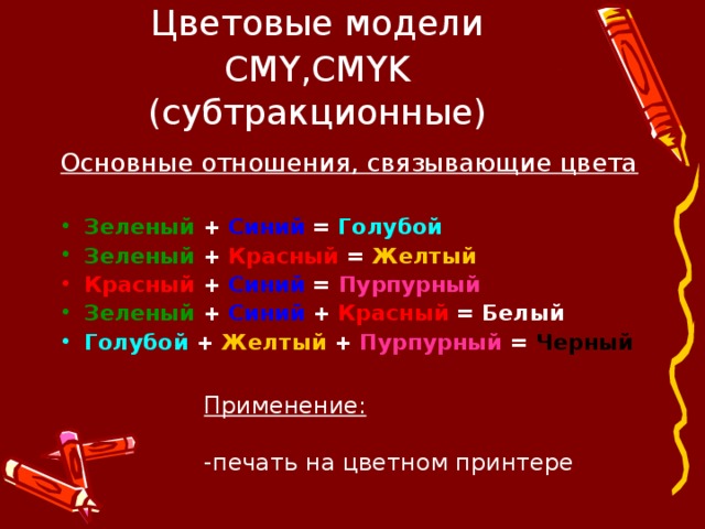 Цветовые модели CMY , CMYK  (субтракционные) Основные отношения, связывающие цвета  Зеленый + Синий = Голубой Зеленый + Красный = Желтый Красный + Синий = Пурпурный Зеленый + Синий + Красный = Белый Голубой + Желтый + Пурпурный  = Черный Применение: -печать на цветном принтере 