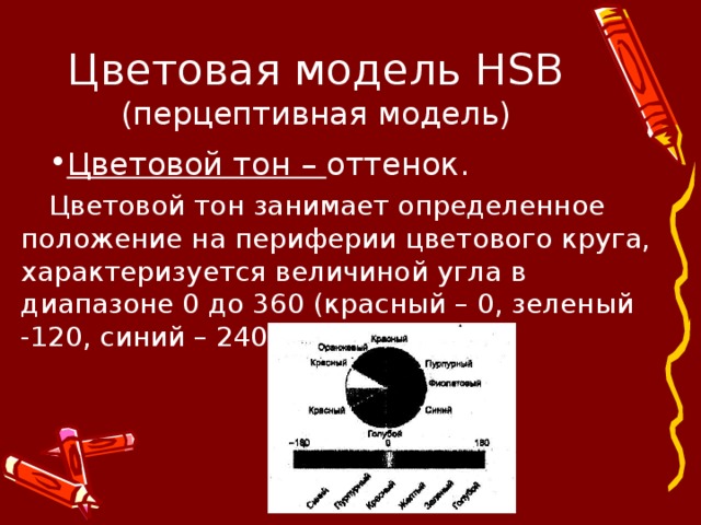 Цветовая модель HSB  (перцептивная модель) Цветовой тон – оттенок. Цветовой тон занимает определенное положение на периферии цветового круга, характеризуется величиной угла в диапазоне 0 до 360 (красный – 0, зеленый -120, синий – 240) 