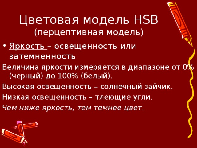 Цветовая модель HSB  (перцептивная модель) Яркость – освещенность или затемненность Величина яркости измеряется в диапазоне от 0% (черный) до 100% (белый). Высокая освещенность – солнечный зайчик. Низкая освещенность – тлеющие угли. Чем ниже яркость, тем темнее цвет. 