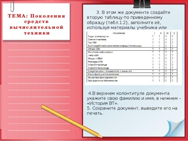  3. В этом же документе создайте вторую таблицу по приведенному образцу (табл.1.2), заполните её, используя материалы учебника или Интернет. ТЕМА: Поколения средств вычислительной техники  4.В верхнем колонтитуле документа укажите свою фамилию и имя, в нижнем – «История ВТ». 5. Сохраните документ, выведите его на печать. 