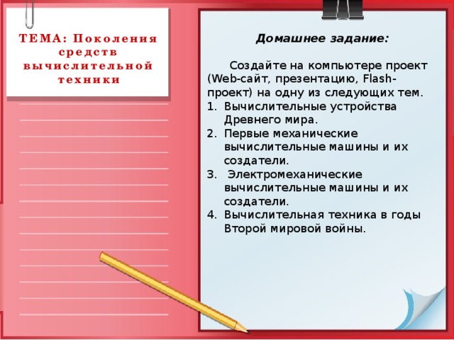 Домашнее задание: ТЕМА: Поколения средств вычислительной техники  Создайте на компьютере проект (Web-сайт, презентацию, Flash- проект) на одну из следующих тем. Вычислительные устройства Древнего мира. Первые механические вычислительные машины и их создатели.  Электромеханические вычислительные машины и их создатели. Вычислительная техника в годы Второй мировой войны. 