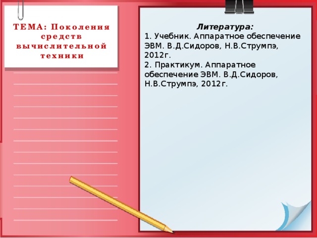 Литература: ТЕМА: Поколения средств вычислительной техники 1. Учебник. Аппаратное обеспечение ЭВМ. В.Д.Сидоров, Н.В.Струмпэ, 2012г. 2. Практикум. Аппаратное обеспечение ЭВМ. В.Д.Сидоров, Н.В.Струмпэ, 2012г. 