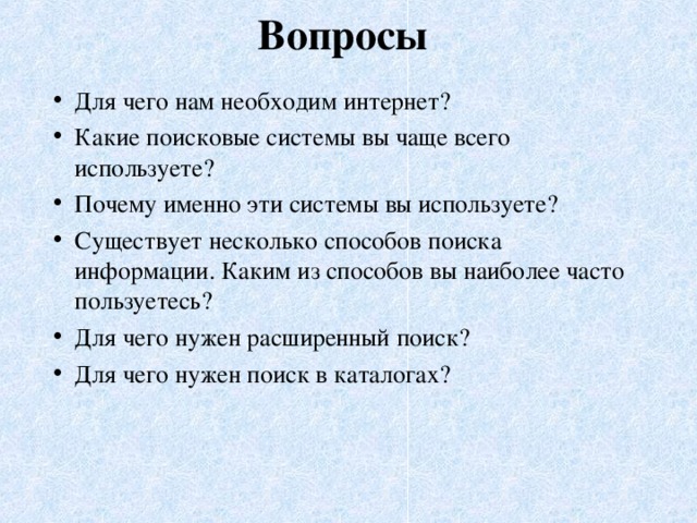 Вопросы   Для чего нам необходим интернет? Какие поисковые системы вы чаще всего используете? Почему именно эти системы вы используете? Существует несколько способов поиска информации. Каким из способов вы наиболее часто пользуетесь? Для чего нужен расширенный поиск? Для чего нужен поиск в каталогах?   