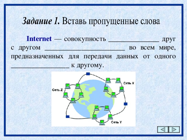 Internet — совокупность ______________ друг с другом ______________________ во всем мире, предназначенных для передачи данных от одного ________________ к другому. 