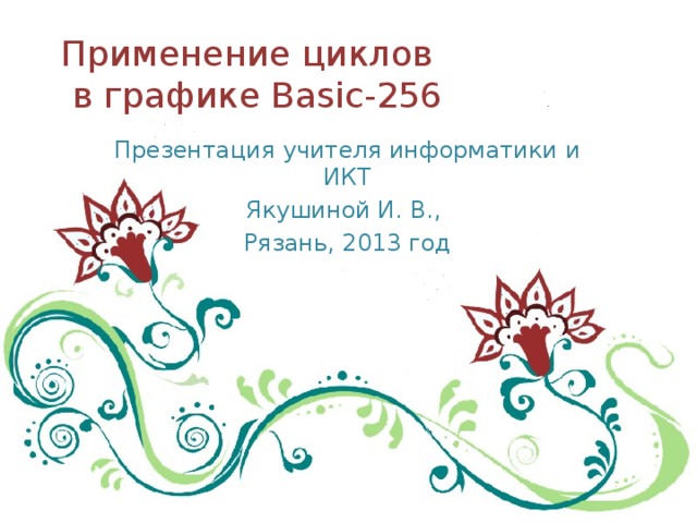 Применение циклов  в графике Basic-256 Презентация учителя информатики и ИКТ Якушиной И. В., Рязань, 2013 год 