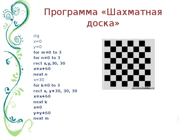 Программа «Шахматная доска» clg x=0 y=0 for m=0 to 3 for n=0 to 3 rect x,y,30, 30 x=x+60 next n x=30 for k=0 to 3 rect x, y+30, 30, 30 x=x+60 next k x=0 y=y+60 next m 