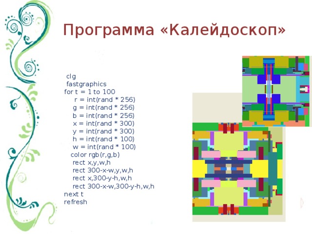Программа «Калейдоскоп»     clg    fastgraphics  for t = 1 to 100        r = int(rand * 256)      g = int(rand * 256)       b = int(rand * 256)      x = int(rand * 300)      y = int(rand * 300)      h = int(rand * 100)      w = int(rand * 100)      color rgb(r,g,b)      rect x,y,w,h      rect 300-x-w,y,w,h      rect x,300-y-h,w,h      rect 300-x-w,300-y-h,w,h  next t  refresh 