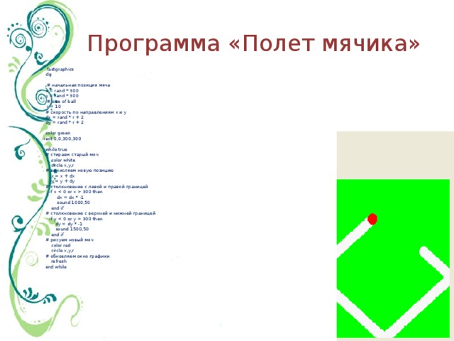 Программа «Полет мячика»     fastgraphics  clg     # начальная позиция мяча  x = rand * 300  y = rand * 300    # size of ball    r = 10  # скорость по направлениям х и y  dx = rand * r + 2  dy = rand * r + 2   color green  rect 0,0,300,300   while true  # стираем старый мяч      color white      circle x,y,r  # вычисляем новую позицию      x = x + dx      y = y + dy  # столкновение с левой и правой границей      if x  300 then          dx = dx * -1          sound 1000,50      end if  # столкновение с верхней и нижней границей      if y  300 then          dy = dy * -1          sound 1500,50      end if  # рисуем новый мяч      color red      circle x,y,r  # обновляем окно графики      refresh  end while 