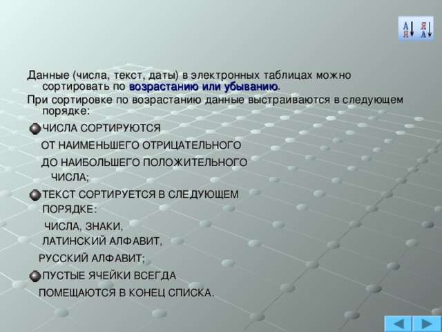 Данные (числа, текст, даты) в электронных таблицах можно сортировать по возрастанию или убыванию . При сортировке по возрастанию данные выстраиваются в следующем порядке: ЧИСЛА СОРТИРУЮТСЯ  ОТ НАИМЕНЬШЕГО ОТРИЦАТЕЛЬНОГО  ДО НАИБОЛЬШЕГО ПОЛОЖИТЕЛЬНОГО ЧИСЛА; ТЕКСТ СОРТИРУЕТСЯ В СЛЕДУЮЩЕМ ПОРЯДКЕ:  ЧИСЛА, ЗНАКИ, ЛАТИНСКИЙ АЛФАВИТ,  РУССКИЙ АЛФАВИТ; ПУСТЫЕ ЯЧЕЙКИ ВСЕГДА  ПОМЕЩАЮТСЯ В КОНЕЦ СПИСКА. 