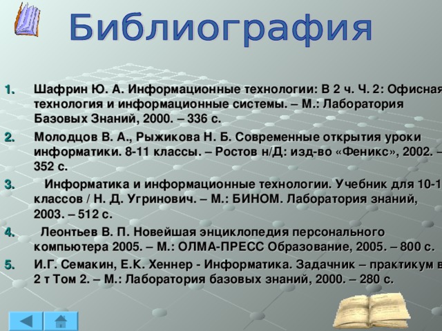Шафрин Ю. А. Информационные технологии: В 2 ч. Ч. 2: Офисная технология и информационные системы. – М.: Лаборатория Базовых Знаний, 2000. – 336 с. Молодцов В. А., Рыжикова Н. Б. Современные открытия уроки информатики. 8-11 классы. – Ростов н/Д: изд-во «Феникс», 2002. – 352 с.  Информатика и информационные технологии. Учебник для 10-11 классов / Н. Д. Угринович. – М.: БИНОМ. Лаборатория знаний, 2003. – 512 с.  Леонтьев В. П. Новейшая энциклопедия персонального компьютера 2005. – М.: ОЛМА-ПРЕСС Образование, 2005. – 800 с. И.Г. Семакин, Е.К. Хеннер - Информатика. Задачник – практикум в 2 т Том 2. – М.: Лаборатория базовых знаний, 2000. – 280 с.   